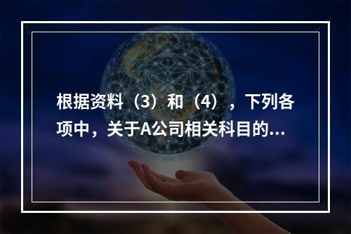 根据资料（3）和（4），下列各项中，关于A公司相关科目的会计