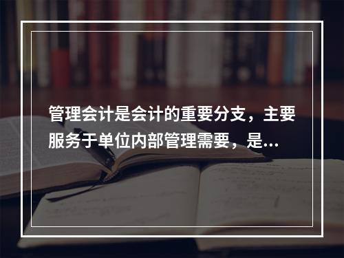 管理会计是会计的重要分支，主要服务于单位内部管理需要，是通过