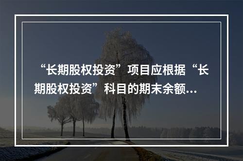 “长期股权投资”项目应根据“长期股权投资”科目的期末余额填列