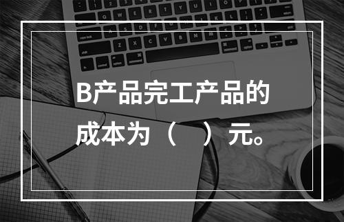 B产品完工产品的成本为（　）元。