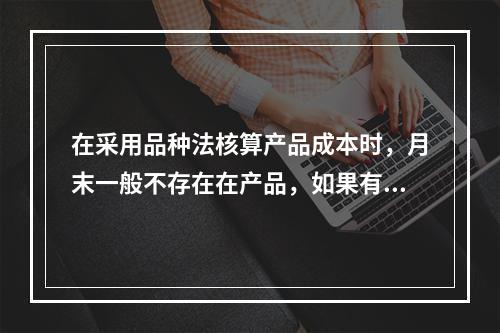 在采用品种法核算产品成本时，月末一般不存在在产品，如果有在产