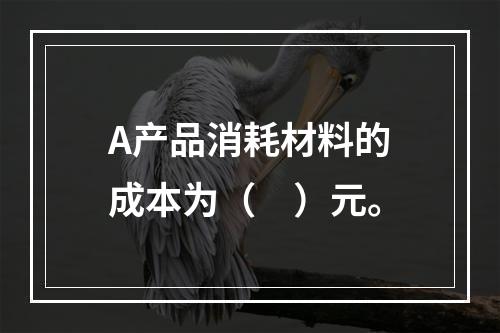 A产品消耗材料的成本为（　）元。