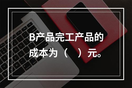 B产品完工产品的成本为（　）元。