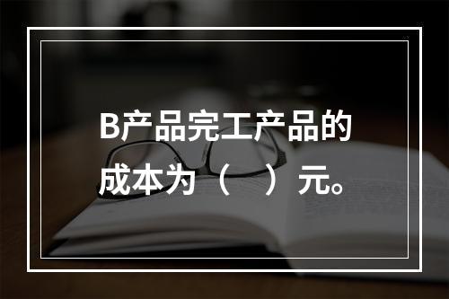 B产品完工产品的成本为（　）元。