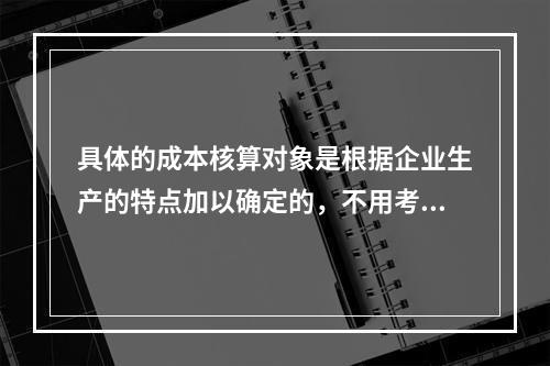 具体的成本核算对象是根据企业生产的特点加以确定的，不用考虑成