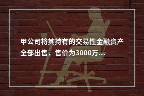 甲公司将其持有的交易性金融资产全部出售，售价为3000万元；