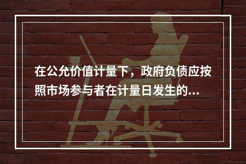 在公允价值计量下，政府负债应按照市场参与者在计量日发生的有序