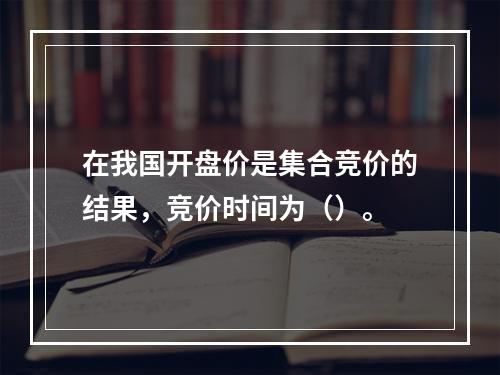 在我国开盘价是集合竞价的结果，竞价时间为（）。