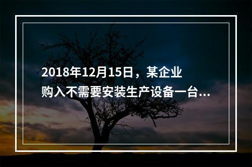 2018年12月15日，某企业购入不需要安装生产设备一台，原