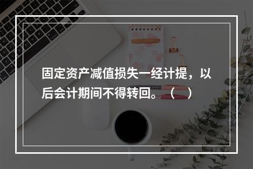 固定资产减值损失一经计提，以后会计期间不得转回。（　）