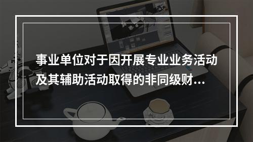 事业单位对于因开展专业业务活动及其辅助活动取得的非同级财政拨