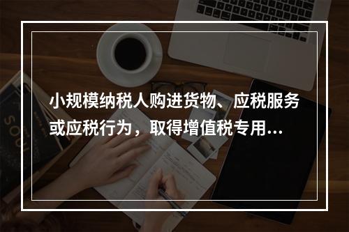 小规模纳税人购进货物、应税服务或应税行为，取得增值税专用发票