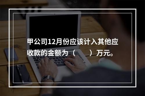 甲公司12月份应该计入其他应收款的金额为（　　）万元。