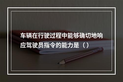 车辆在行驶过程中能够确切地响应驾驶员指令的能力是（ ）