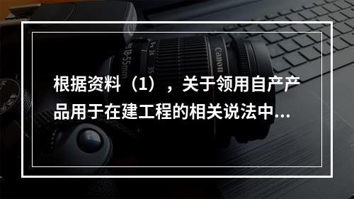 根据资料（1），关于领用自产产品用于在建工程的相关说法中，正