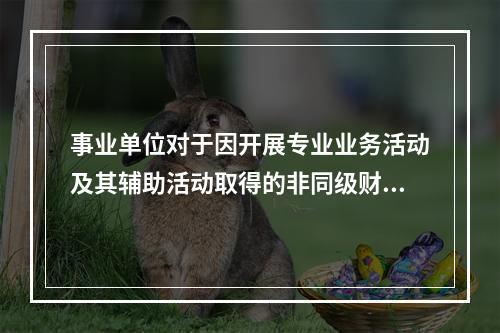 事业单位对于因开展专业业务活动及其辅助活动取得的非同级财政拨