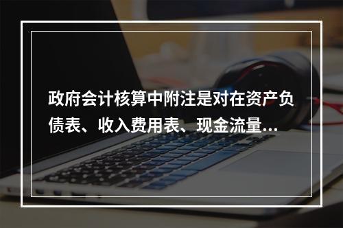 政府会计核算中附注是对在资产负债表、收入费用表、现金流量表等