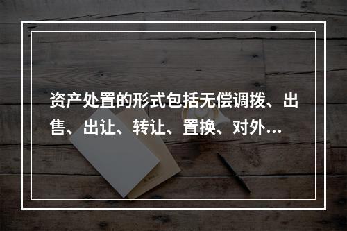 资产处置的形式包括无偿调拨、出售、出让、转让、置换、对外捐赠