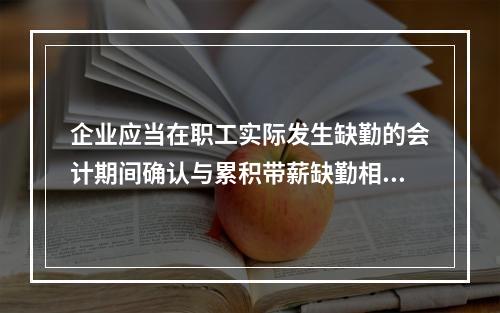 企业应当在职工实际发生缺勤的会计期间确认与累积带薪缺勤相关的