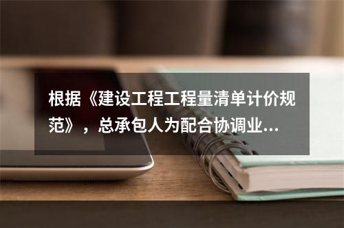 根据《建设工程工程量清单计价规范》，总承包人为配合协调业主进