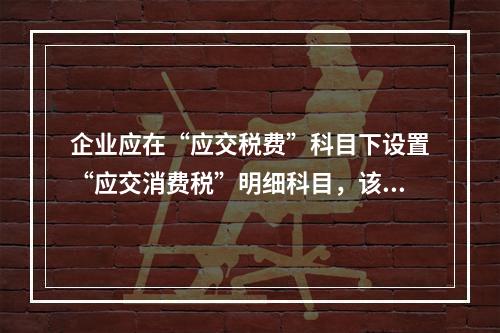 企业应在“应交税费”科目下设置“应交消费税”明细科目，该科目