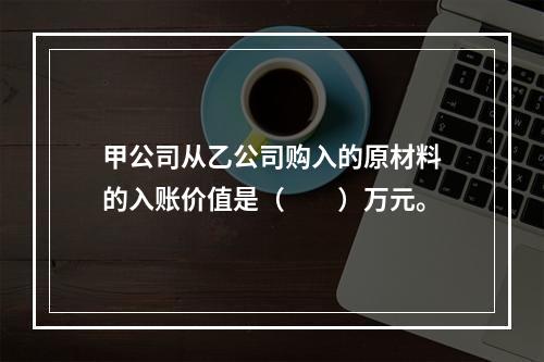 甲公司从乙公司购入的原材料的入账价值是（　　）万元。