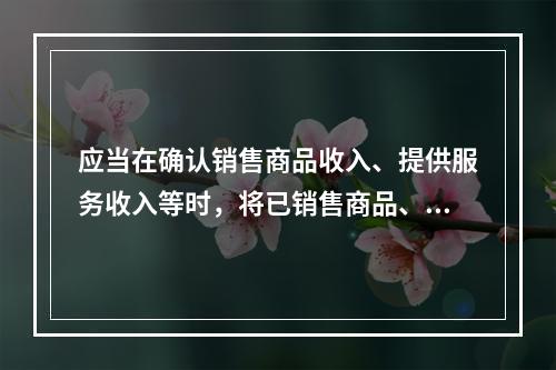 应当在确认销售商品收入、提供服务收入等时，将已销售商品、已提