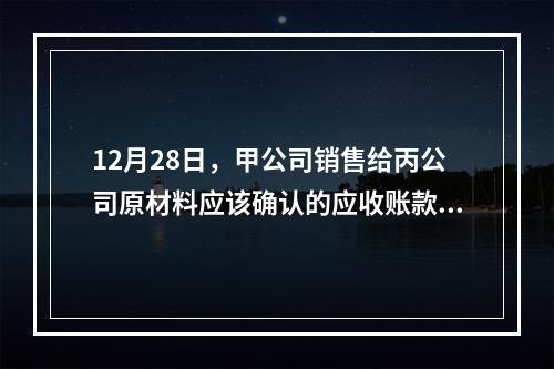 12月28日，甲公司销售给丙公司原材料应该确认的应收账款为（