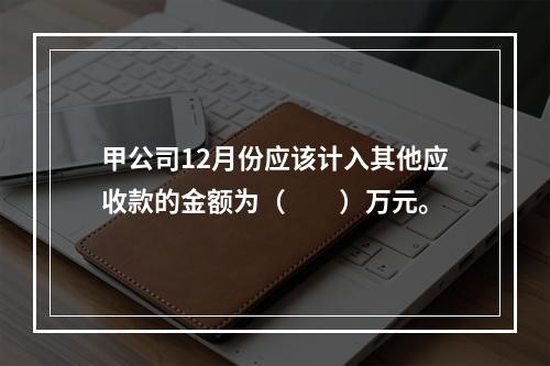 甲公司12月份应该计入其他应收款的金额为（　　）万元。