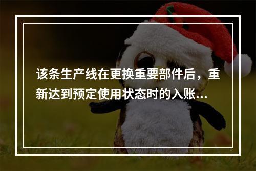 该条生产线在更换重要部件后，重新达到预定使用状态时的入账价值