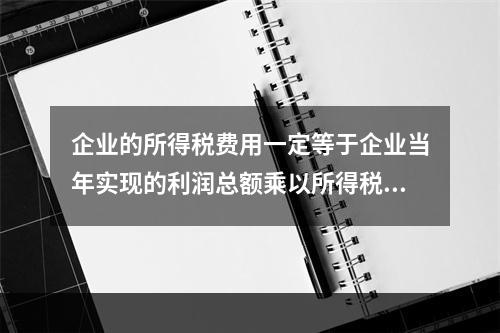 企业的所得税费用一定等于企业当年实现的利润总额乘以所得税税率