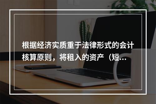 根据经济实质重于法律形式的会计核算原则，将租入的资产（短期租