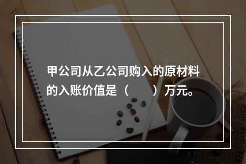 甲公司从乙公司购入的原材料的入账价值是（　　）万元。