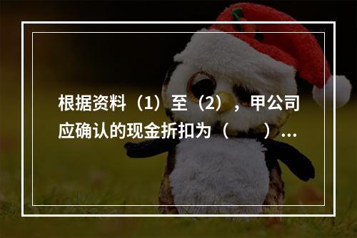 根据资料（1）至（2），甲公司应确认的现金折扣为（　　）元。