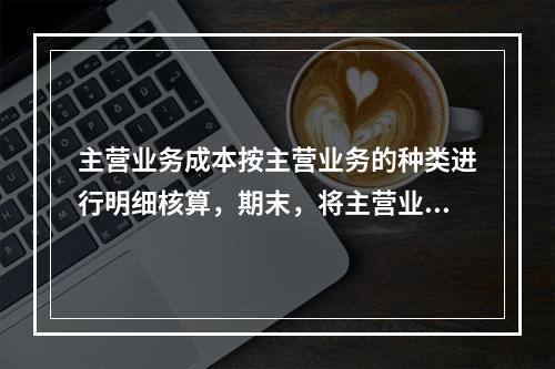 主营业务成本按主营业务的种类进行明细核算，期末，将主营业务成