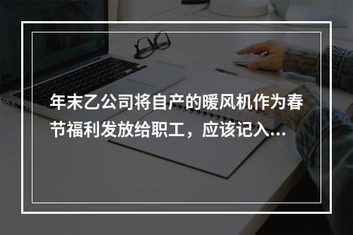 年末乙公司将自产的暖风机作为春节福利发放给职工，应该记入“应