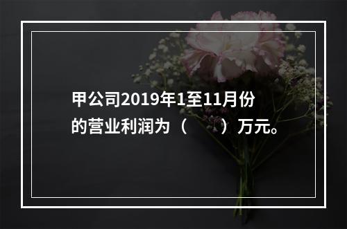 甲公司2019年1至11月份的营业利润为（　　）万元。