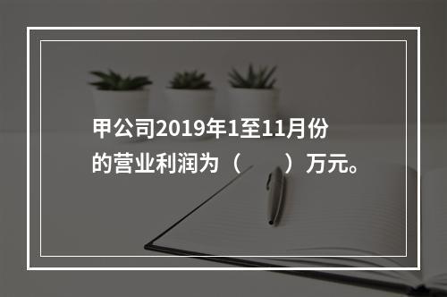 甲公司2019年1至11月份的营业利润为（　　）万元。