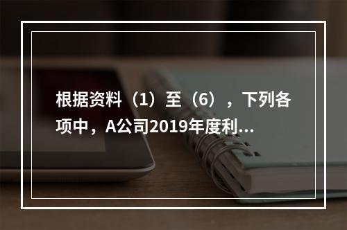 根据资料（1）至（6），下列各项中，A公司2019年度利润表