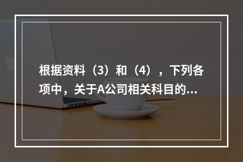 根据资料（3）和（4），下列各项中，关于A公司相关科目的会计