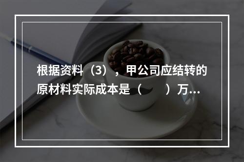 根据资料（3），甲公司应结转的原材料实际成本是（　　）万元。