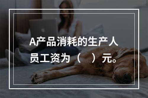 A产品消耗的生产人员工资为（　）元。