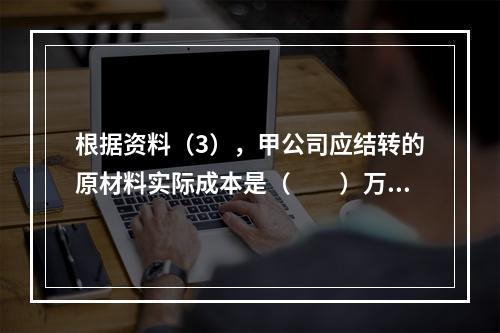 根据资料（3），甲公司应结转的原材料实际成本是（　　）万元。