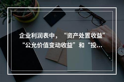 企业利润表中，“资产处置收益”“公允价值变动收益”和“投资收