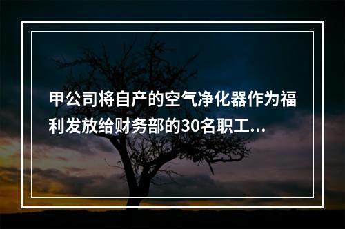 甲公司将自产的空气净化器作为福利发放给财务部的30名职工，每