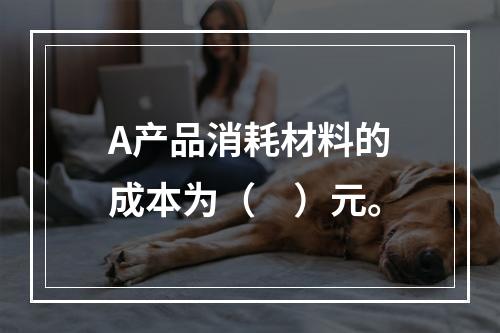 A产品消耗材料的成本为（　）元。