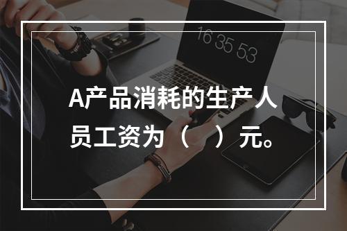 A产品消耗的生产人员工资为（　）元。