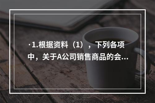 ·1.根据资料（1），下列各项中，关于A公司销售商品的会计处