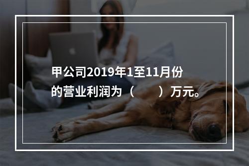 甲公司2019年1至11月份的营业利润为（　　）万元。