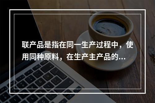 联产品是指在同一生产过程中，使用同种原料，在生产主产品的同时